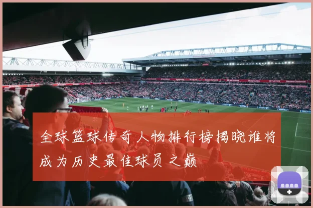 全球篮球传奇人物排行榜揭晓谁将成为历史最佳球员之巅