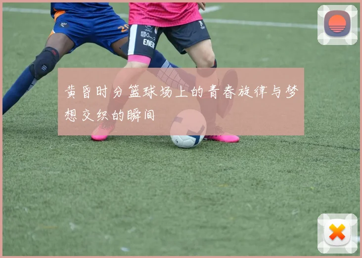 黄昏时分篮球场上的青春旋律与梦想交织的瞬间