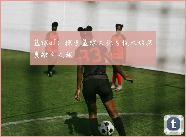 篮球af：探索篮球文化与技术的深度融合之旅