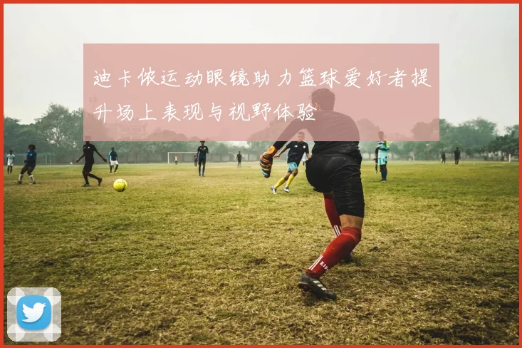 迪卡侬运动眼镜助力篮球爱好者提升场上表现与视野体验