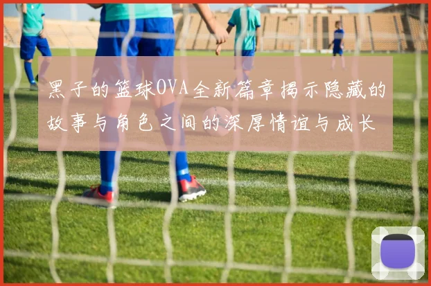 黑子的篮球OVA全新篇章揭示隐藏的故事与角色之间的深厚情谊与成长历程