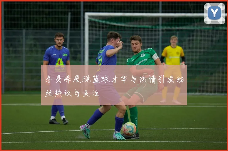 李易峰展现篮球才华与热情引发粉丝热议与关注