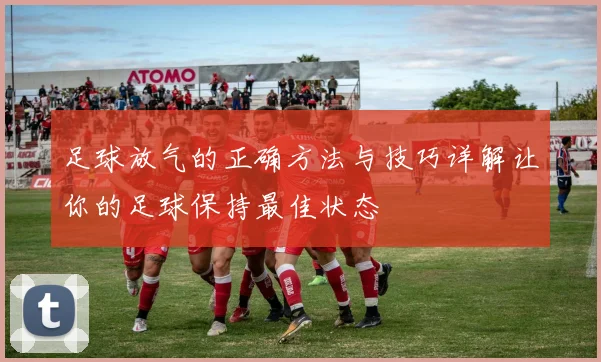 足球放气的正确方法与技巧详解让你的足球保持最佳状态